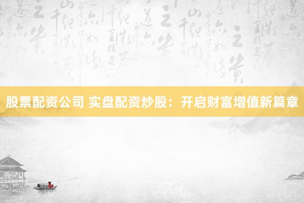 股票配资公司 实盘配资炒股：开启财富增值新篇章