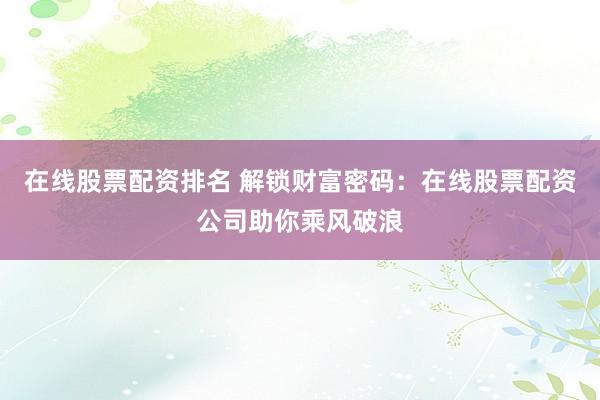 在线股票配资排名 解锁财富密码：在线股票配资公司助你乘风破浪