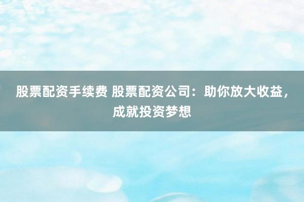 股票配资手续费 股票配资公司：助你放大收益，成就投资梦想