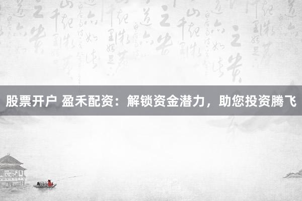 股票开户 盈禾配资：解锁资金潜力，助您投资腾飞