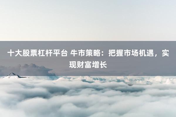 十大股票杠杆平台 牛市策略：把握市场机遇，实现财富增长