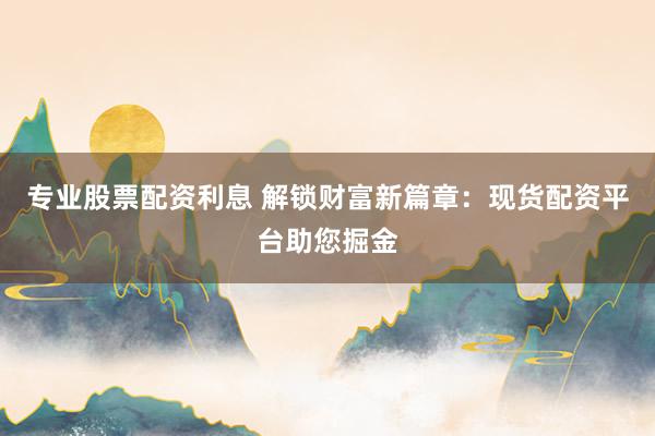 专业股票配资利息 解锁财富新篇章：现货配资平台助您掘金