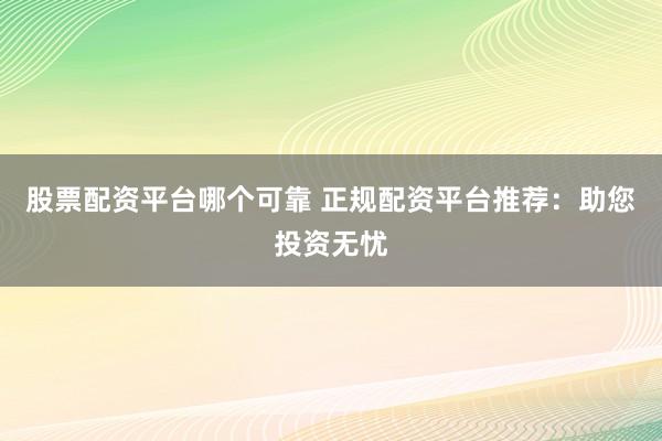 股票配资平台哪个可靠 正规配资平台推荐：助您投资无忧