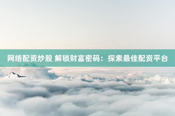 网络配资炒股 解锁财富密码：探索最佳配资平台