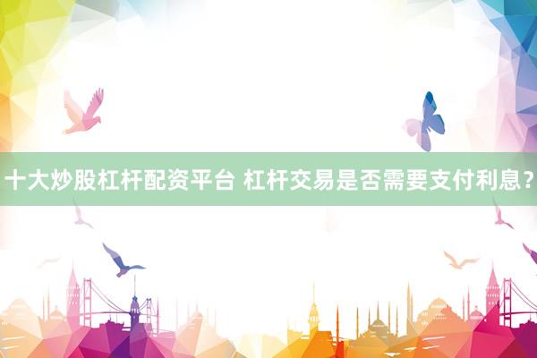 十大炒股杠杆配资平台 杠杆交易是否需要支付利息？
