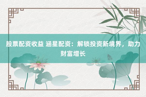 股票配资收益 涵星配资：解锁投资新境界，助力财富增长