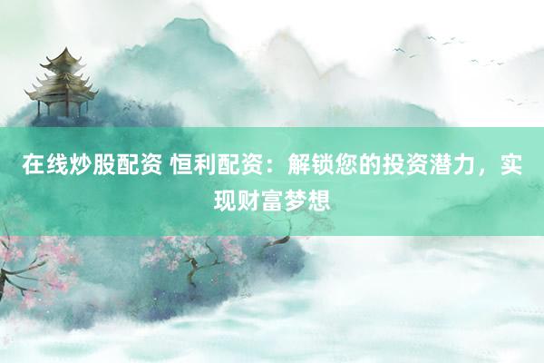 在线炒股配资 恒利配资：解锁您的投资潜力，实现财富梦想