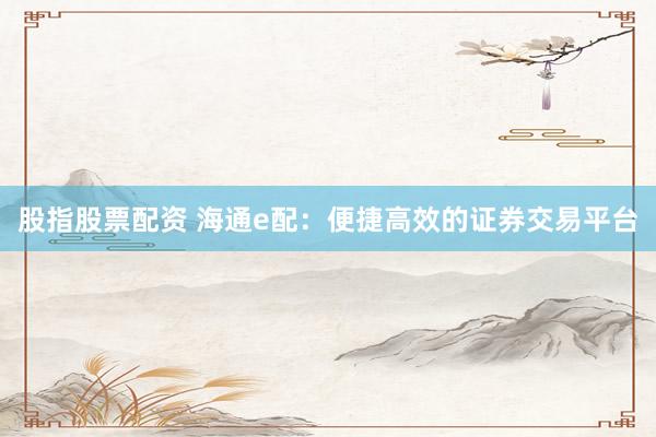 股指股票配资 海通e配：便捷高效的证券交易平台