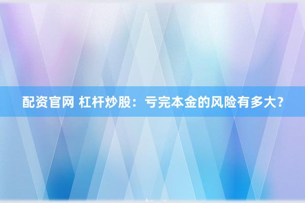 配资官网 杠杆炒股：亏完本金的风险有多大？