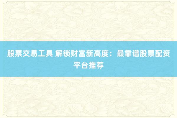 股票交易工具 解锁财富新高度：最靠谱股票配资平台推荐