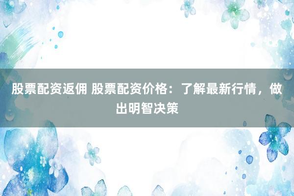 股票配资返佣 股票配资价格：了解最新行情，做出明智决策