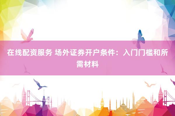 在线配资服务 场外证券开户条件：入门门槛和所需材料