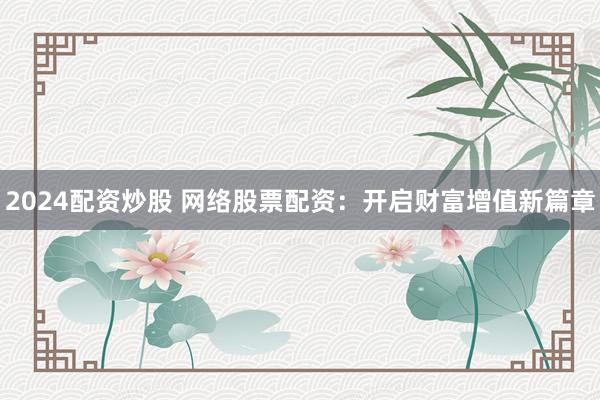 2024配资炒股 网络股票配资：开启财富增值新篇章