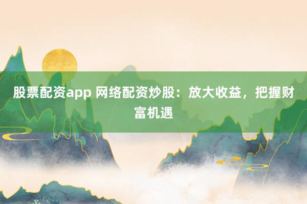 股票配资app 网络配资炒股：放大收益，把握财富机遇