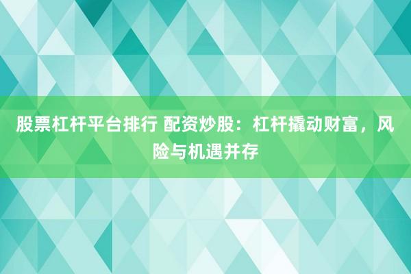 股票杠杆平台排行 配资炒股：杠杆撬动财富，风险与机遇并存
