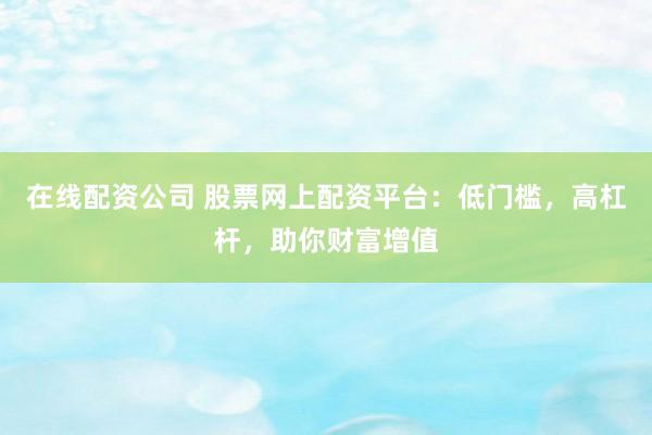 在线配资公司 股票网上配资平台：低门槛，高杠杆，助你财富增值