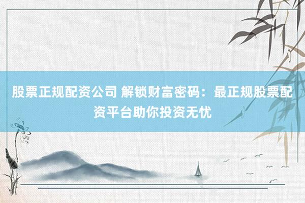 股票正规配资公司 解锁财富密码：最正规股票配资平台助你投资无忧