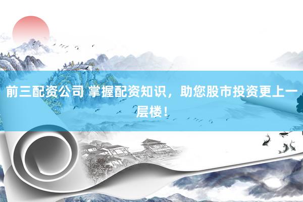 前三配资公司 掌握配资知识，助您股市投资更上一层楼！