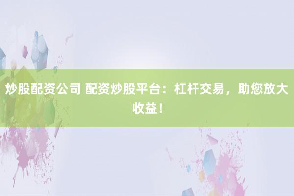 炒股配资公司 配资炒股平台：杠杆交易，助您放大收益！