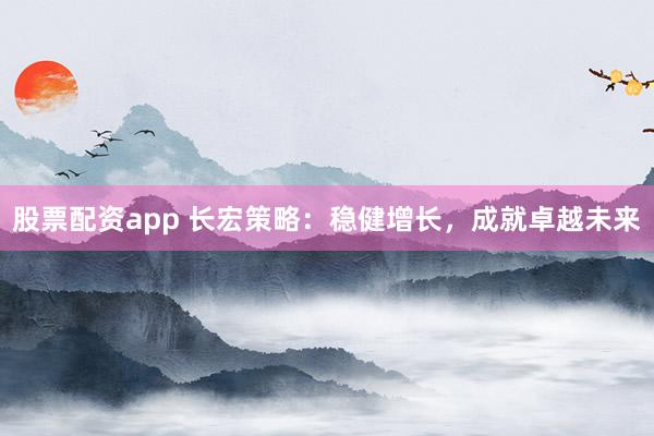 股票配资app 长宏策略：稳健增长，成就卓越未来