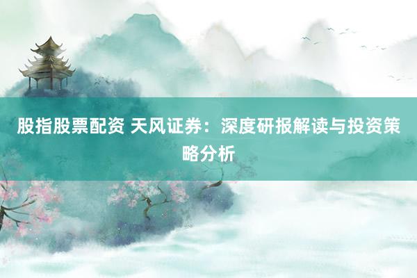 股指股票配资 天风证券：深度研报解读与投资策略分析