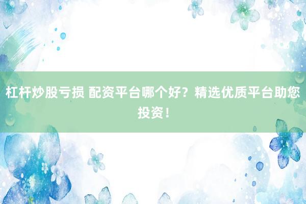 杠杆炒股亏损 配资平台哪个好？精选优质平台助您投资！