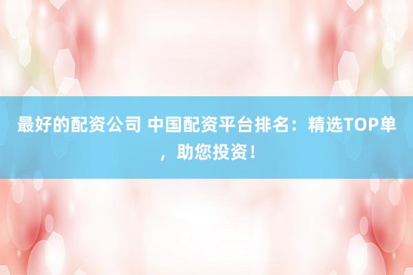 最好的配资公司 中国配资平台排名：精选TOP单，助您投资！