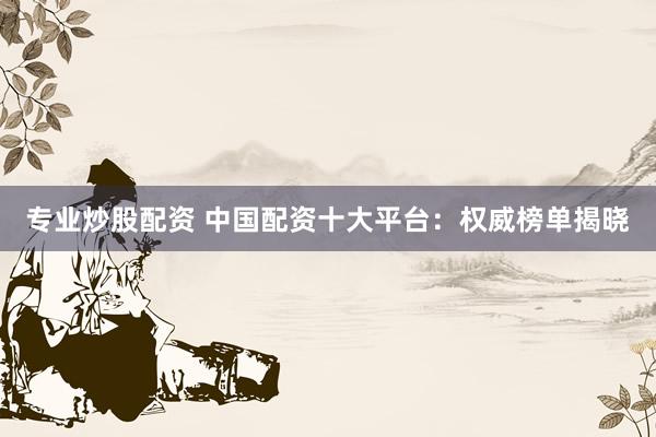 专业炒股配资 中国配资十大平台：权威榜单揭晓