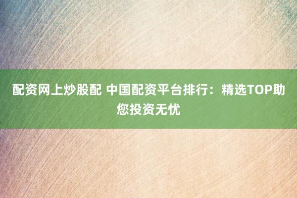 配资网上炒股配 中国配资平台排行：精选TOP助您投资无忧