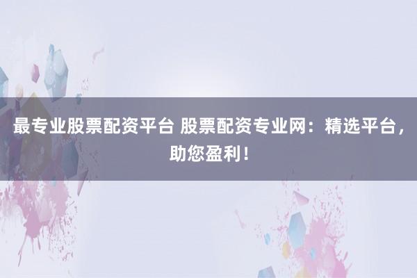 最专业股票配资平台 股票配资专业网：精选平台，助您盈利！