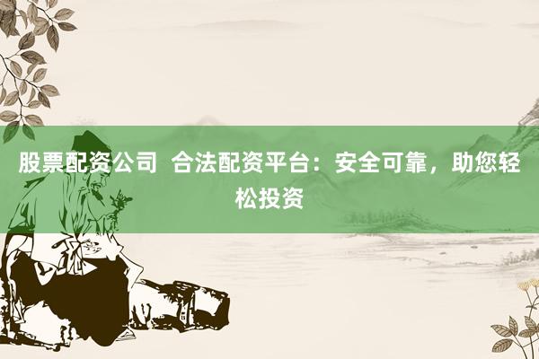 股票配资公司  合法配资平台：安全可靠，助您轻松投资