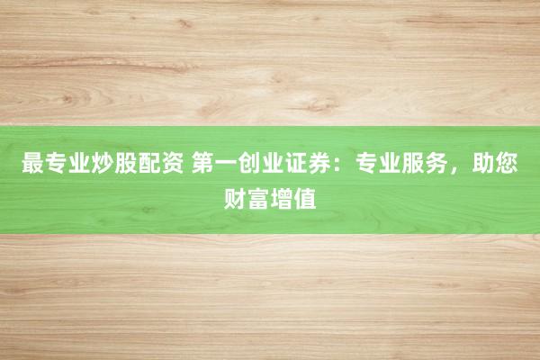 最专业炒股配资 第一创业证券：专业服务，助您财富增值