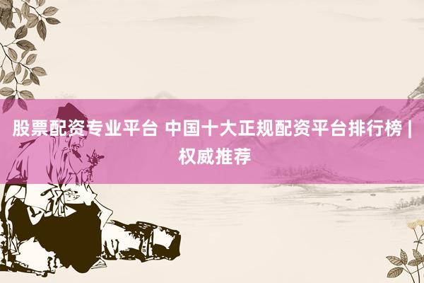 股票配资专业平台 中国十大正规配资平台排行榜 | 权威推荐