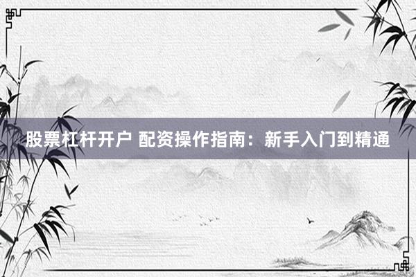 股票杠杆开户 配资操作指南：新手入门到精通