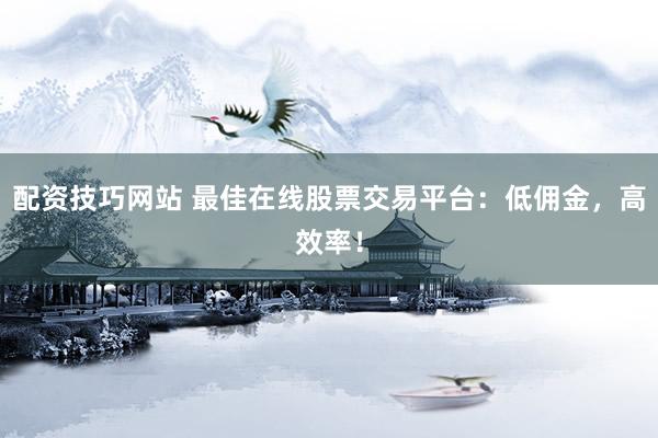 配资技巧网站 最佳在线股票交易平台：低佣金，高效率！