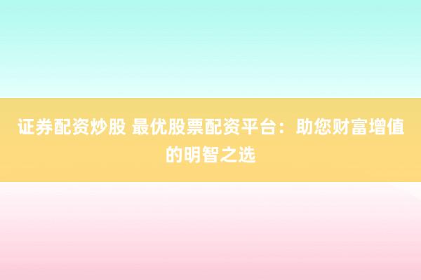 证券配资炒股 最优股票配资平台：助您财富增值的明智之选