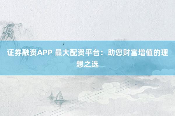 证券融资APP 最大配资平台：助您财富增值的理想之选