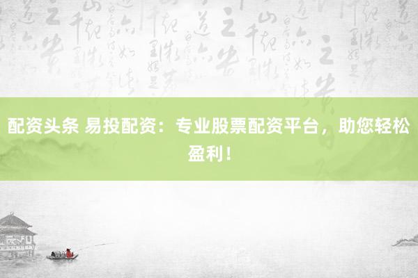 配资头条 易投配资：专业股票配资平台，助您轻松盈利！