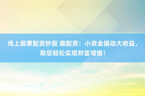 线上股票配资炒股 趣配资：小资金撬动大收益，助您轻松实现财富增值！
