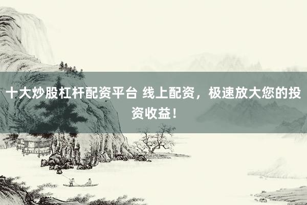 十大炒股杠杆配资平台 线上配资，极速放大您的投资收益！