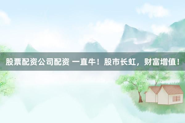 股票配资公司配资 一直牛！股市长虹，财富增值！