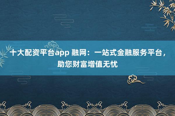 十大配资平台app 融网：一站式金融服务平台，助您财富增值无忧