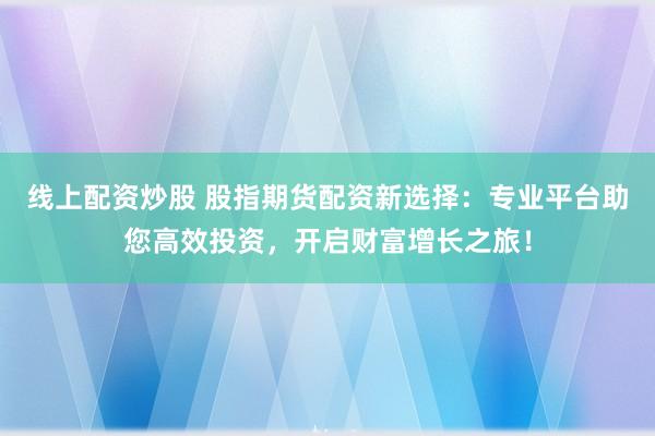 线上配资炒股 股指期货配资新选择：专业平台助您高效投资，开启财富增长之旅！