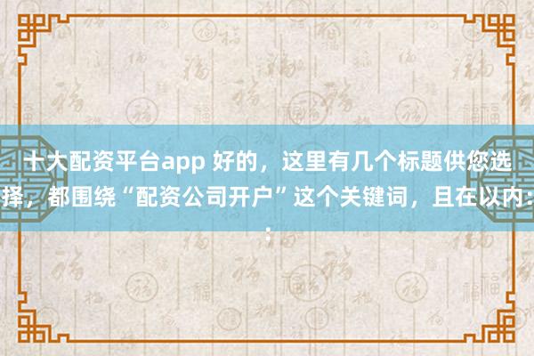 十大配资平台app 好的，这里有几个标题供您选择，都围绕“配资公司开户”这个关键词，且在以内：