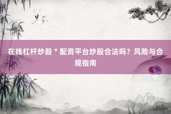 在线杠杆炒股 * 配资平台炒股合法吗？风险与合规指南