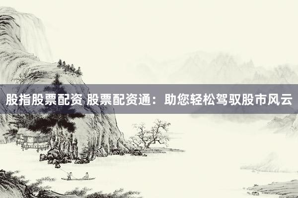 股指股票配资 股票配资通：助您轻松驾驭股市风云