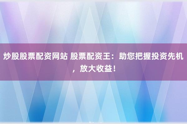 炒股股票配资网站 股票配资王：助您把握投资先机，放大收益！