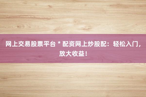 网上交易股票平台 * 配资网上炒股配：轻松入门，放大收益！