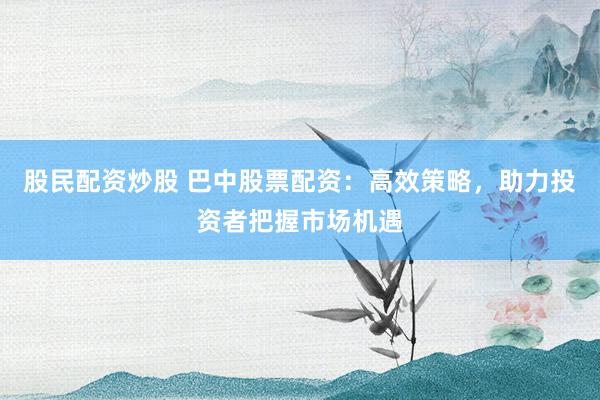 股民配资炒股 巴中股票配资：高效策略，助力投资者把握市场机遇