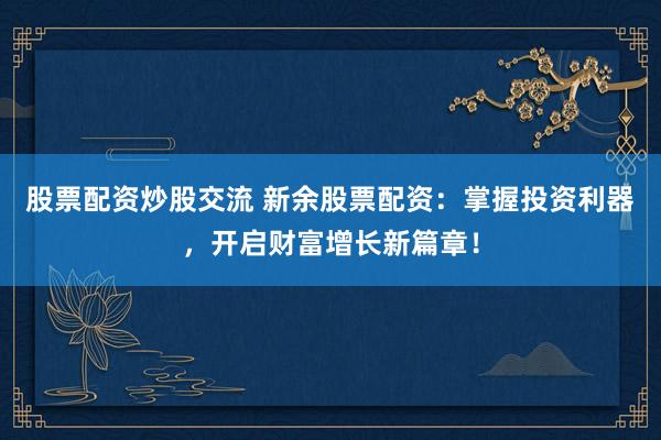 股票配资炒股交流 新余股票配资：掌握投资利器，开启财富增长新篇章！